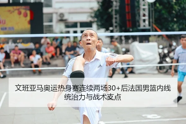 文班亚马奥运热身赛连续两场30+后法国男篮内线统治力与战术支点
